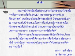คานา
รายงานนี้จัดทาขึ้นเพื่อประกอบการเรียนวิชาภาษาไทยเพื่อ
การสื่อสารและการสืบค้น (AGE 111) คณะมนุษยศาสตร์และ
สังคมศาสตร์ มหาวิทยาลัยราชภัฏราชนครินทร์ โดยขอบเขตเนื้อหา
ของรายงานฉบับนี้ นาเสนอเรื่องราวเกี่ยวกับการรู้สารสนเทศเรื่อง
ห้องสมุด หนังสืออิเล็กทรอนิกส์ จากบทความบนอินเทอร์เน็ต
บทความจากวารสาร และบทความจากหนังสือพิมพ์
ผู้จัดทารายงานนี้ขอขอบคุณบรรณารักษ์สานักวิทยบริการ
และเทคโนโลยีสารสนเทศที่ให้คาแนะนาการสืบค้นข้อมูล อธิบายการ
เข้าถึงแหล่งข้อมูล ตลอดจนสนับสนุนเอกสารใช้ประกอบการจัดทา
รายงานฉบับนี้
รรรรรร ขยันเรียน
16 สิงหาคม 2557
 