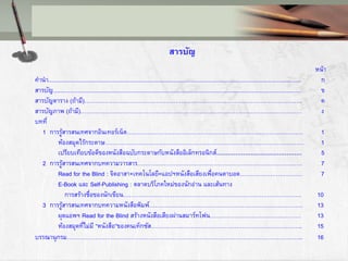 สารบัญ
หน้า
คานา................................................................................................................................................................. ก
สารบัญ.............................................................................................................................................................. ข
สารบัญตาราง (ถ้ามี)……………………………………………………………………………………………………. ค
สารบัญภาพ (ถ้ามี)……………………………………………………………………………………………………… ง
บทที่
1 การรู้สารสนเทศจากอินเทอร์เน็ต………………………………………………………………………………… 1
ห้องสมุดไร้กระดาษ…………………………………………………………………………………………… 1
เปรียบเทียบข้อดีของหนังสือฉบับกระดาษกับหนังสืออิเล็กทรอนิกส์……………………………………… 5
2 การรู้สารสนเทศจากบทความวารสาร…………………………………………………………………………… 7
Read for the Blind : จิตอาสา+เทคโนโลยี=แอปฯหนังสือเสียงเพื่อคนตาบอด…………………………… 7
E-Book และ Self-Publishing : ตลาดบริโภคใหม่ของนักอ่าน และเส้นทาง
การสร้างชื่อของนักเขียน…………………………………………………………………………………. 10
3 การรู้สารสนเทศจากบทความหนังสือพิมพ์……………………………………………………………………… 13
ผุดแอพฯ Read for the Blind สร้างหนังสือเสียงผ่านสมาร์ทโฟน………………………………………… 13
ห้องสมุดที่ไม่มี “หนังสือ”ของคนเท็กซัส…………………………………………………………………….. 15
บรรณานุกรม…………………………………………………………………………………………………………….. 16
 