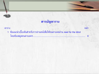 สารบัญตาราง
ตาราง หน้า
1 ข้อแนะนาเบื้องต้นสาหรับการอ่านหนังสือให้คนตาบอดผ่าน read for the blind
โดยห้องสมุดคนตาบอดฯ………………………………………………………………. 9
 