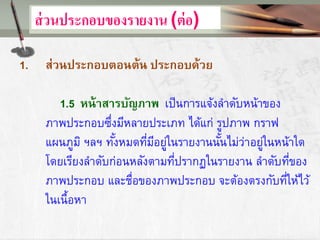 ส่วนประกอบของรายงาน (ต่อ)
1. ส่วนประกอบตอนต้น ประกอบด้วย
1.5 หน้าสารบัญภาพ เป็นการแจ้งลาดับหน้าของ
ภาพประกอบซึ่งมีหลายประเภท ได้แก่ รูปภาพ กราฟ
แผนภูมิ ฯลฯ ทั้งหมดที่มีอยู่ในรายงานนั้นไม่ว่าอยู่ในหน้าใด
โดยเรียงลาดับก่อนหลังตามที่ปรากฏในรายงาน ลาดับที่ของ
ภาพประกอบ และชื่อของภาพประกอบ จะต้องตรงกับที่ให้ไว้
ในเนื้อหา
 