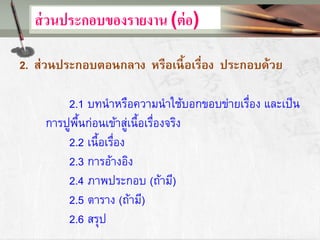 ส่วนประกอบของรายงาน (ต่อ)
2. ส่วนประกอบตอนกลาง หรือเนื้อเรื่อง ประกอบด้วย
2.1 บทนาหรือความนาใช้บอกขอบข่ายเรื่อง และเป็น
การปูพื้นก่อนเข้าสู่เนื้อเรื่องจริง
2.2 เนื้อเรื่อง
2.3 การอ้างอิง
2.4 ภาพประกอบ (ถ้ามี)
2.5 ตาราง (ถ้ามี)
2.6 สรุป
 