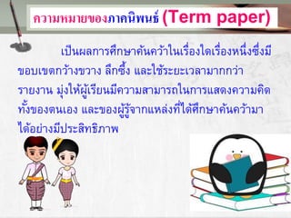 ความหมายของภาคนิพนธ์ (Term paper)
เป็นผลการศึกษาค้นคว้าในเรื่องใดเรื่องหนึ่งซึ่งมี
ขอบเขตกว้างขวาง ลึกซึ้ง และใช้ระยะเวลามากกว่า
รายงาน มุ่งให้ผู้เรียนมีความสามารถในการแสดงความคิด
ทั้งของตนเอง และของผู้รู้จากแหล่งที่ได้ศึกษาค้นคว้ามา
ได้อย่างมีประสิทธิภาพ
 