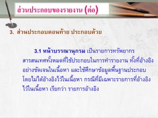 ส่วนประกอบของรายงาน (ต่อ)
3. ส่วนประกอบตอนท้าย ประกอบด้วย
3.1 หน้าบรรณานุกรม เป็นรายการทรัพยากร
สารสนเทศทั้งหมดที่ใช้ประกอบในการทารายงาน ทั้งที่อ้างอิง
อย่างชัดเจนในเนื้อหา และใช้ศึกษาข้อมูลพื้นฐานประกอบ
โดยไม่ได้อ้างอิงไว้ในเนื้อหา กรณีที่มีเฉพาะรายการที่อ้างอิง
ไว้ในเนื้อหา เรียกว่า รายการอ้างอิง
 