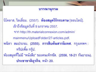 บรรณานุกรม
นิโคลาส, วิลเลี่ยม. (2557). ห้องสมุดไร้กระดาษ [ออนไลน์].
เข้าถึงข้อมูลวันที่ 9 มกราคม 2557.
จาก http://th.materialconnexion.com/admin/
mainmenu/UploadFolder/27-articles.pdf.
พนิดา สมประจบ. (2555). การสืบค้นสารนิเทศ. กรุงเทพฯ :
ทริปเพิ้ล กรุ๊ป.
ห้องสมุดที่ไม่มี “หนังสือ” ของคนเท็กซัส. (2556, 18-21 กันยายน).
ประชาชาติธุรกิจ, หน้า 20.
 