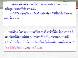“...พอเพียง มีความหมายกว้างขวางยิ่งกว่านี้อีก คือคาว่าพอ ก็
พอเพียงนี้ก็พอแค่นั้นเอง คนเราถ้าพอในความต้องการก็มี
ความโลภน้อย เมื่อมีความโลภน้อยก็เบียดเบียนคนอื่นน้อย...”
(มูลนิธิชัยพัฒนา, 2555, หน้า 23)
วิธีเขียนอ้างอิง เขียนได้ 2 วิธี แล้วแต่ความเหมาะสม
หรือจุดประสงค์ที่ต้องการเน้น
1. ให้ผู้แต่งอยู่ในวงเล็บท้ายประโยค วิธีนี้ใช้เมื่อต้องการ
เน้นเนื้อความ
 