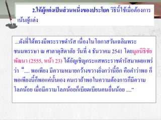 ...ดังที่ได้ทรงมีพระราชดารัส เนื่องในโอกาสวันเฉลิมพระ
ชนมพรรษา ณ ศาลาดุสิดาลัย วันที่ 4 ธันวาคม 2541 โดยมูลนิธิชัย
พัฒนา (2555, หน้า 23) ได้อัญเชิญกระแสพระราชดารัสมาเผยแพร่
ว่า “.... พอเพียง มีความหมายกว้างขวางยิ่งกว่านี้อีก คือคาว่าพอ ก็
พอเพียงนี้ก็พอแค่นั้นเอง คนเราถ้าพอในความต้องการก็มีความ
โลภน้อย เมื่อมีความโลภน้อยก็เบียดเบียนคนอื่นน้อย ....”
2.ให้ผู้แต่งเป็นส่วนหนึ่งของประโยค วิธีนี้ใช้เมื่อต้องการ
เน้นผู้แต่ง
 