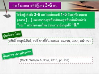 การอ้างเอกสารที่มีผู้แต่ง 3-6 คน
ใส่ชื่อผู้แต่งทั้ง 3-6 คน โดยคั่นคนที่ 1-5 ด้วยเครื่องหมาย
จุลภาค ( , ) และคนรองสุดท้ายกับคนสุดท้ายคั่นค้วยคาว่า
“และ” สาหรับภาษาไทย ส่วนภาษาอังกฤษใช้ “&”
(ศักดิ์ผาสุกนิรันด์, สนธิ์บางยี่ขัน และผล คนสวน, 2555, หน้า 27)
(Cook, Willson & Noss, 2010, pp. 7-9)
 