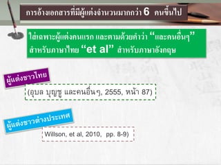 การอ้างเอกสารที่มีผู้แต่งจานวนมากกว่า 6 คนขึ้นไป
ใส่เฉพาะผู้แต่งคนแรก และตามด้วยคาว่า “และคนอื่นๆ”
สาหรับภาษาไทย “et al” สาหรับภาษาอังกฤษ
(อุบล บุญชู และคนอื่นๆ, 2555, หน้า 87)
Willson, et al, 2010, pp. 8-9)
 