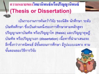 ความหมายของวิทยานิพนธ์หรือปริญญานิพนธ์
(Thesis or Dissertation)
เป็นรายงานการค้นคว้าวิจัย ของนิสิต นักศึกษา ระดับ
บัณฑิตศึกษา ซึ่งเป็นส่วนหนึ่งของการศึกษาตามหลักสูตร
ปริญญามหาบัณฑิต หรือปริญญาโท (thesis) และปริญญาดุษฎี
บัณฑิต หรือปริญญาเอก (dissertation) เนื้อหาที่นามาเสนอจะ
ลึกซึ้งกว่าภาคนิพนธ์ มีขั้นตอนการศึกษา มีรูปแบบเฉพาะ ตาม
ขั้นตอนของวิธีการวิจัย
 