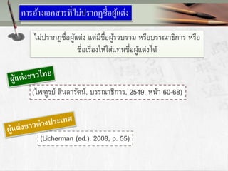 การอ้างเอกสารที่ไม่ปรากฏชื่อผู้แต่ง
ไม่ปรากฏชื่อผู้แต่ง แต่มีชื่อผู้รวบรวม หรือบรรณาธิการ หรือ
ชื่อเรื่องให้ใส่แทนชื่อผู้แต่งได้
(ไพฑูรย์ สินลารัตน์, บรรณาธิการ, 2549, หน้า 60-68)
(Licherman (ed.), 2008, p. 55)
 