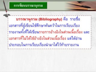 การเขียนบรรณานุกรม
บรรณานุกรม (Bibliography) คือ รายชื่อ
เอกสารที่ผู้เขียนใช้ศึกษาค้นคว้าในการเรียบเรียง
รายงานทั้งที่ได้เขียนรายการอ้างอิงในส่วนเนื้อเรื่อง และ
เอกสารที่ไม่ได้ใช้อ้างอิงในส่วนเนื้อเรื่อง แต่ได้อ่าน
ประกอบในการเรียบเรียงนามาใส่ไว้ท้ายรายงาน
 
