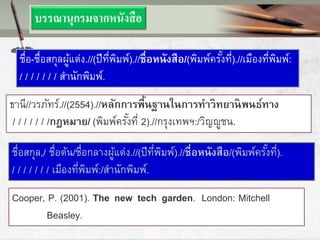 ธานี//วรภัทร์.//(2554).//หลักการพื้นฐานในการทาวิทยานิพนธ์ทาง
/ / / / / / /กฎหมาย/ (พิมพ์ครั้งที่ 2).//กรุงเทพฯ:/วิญญูชน.
บรรณานุกรมจากหนังสือ
ชื่อ-ชื่อสกุลผู้แต่ง.//(ปีที่พิมพ์).//ชื่อหนังสือ/(พิมพ์ครั้งที่).//เมืองที่พิมพ์:
/ / / / / / / สานักพิมพ์.
ชื่อสกุล,/ ชื่อต้น/ชื่อกลางผู้แต่ง.//(ปีที่พิมพ์).//ชื่อหนังสือ/(พิมพ์ครั้งที่).
/ / / / / / / เมืองที่พิมพ์:/สานักพิมพ์.
Cooper, P. (2001). The new tech garden. London: Mitchell
Beasley.
 