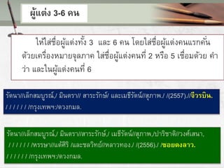 ผู้แต่ง 3-6 คน
ให้ใส่ชื่อผู้แต่งทั้ง 3 และ 6 คน โดยใส่ชื่อผู้แต่งคนแรกคั่น
ด้วยเครื่องหมายจุลภาค ใส่ชื่อผู้แต่งคนที่ 2 หรือ 5 เชื่อมด้วย คา
ว่า และในผู้แต่งคนที่ 6
รัตนา//เล็กสมบูรณ์,/ มินตรา//สาระรักษ์,/ เมธีรัตน์//สุภาพ,/ปาริชาติ//วงศ์เสนา,
/ / / / / / /หรรษา//แต้ศิริ /และชลวิทย์//หลาวทอง./ /(2556)./ /ซอยดงลาว.
/ / / / / / /กรุงเทพฯ:/ดวงกมล.
รัตนา//เล็กสมบูรณ์,/ มินตรา// สาระรักษ์/ และเมธีรัตน์//สุภาพ./ /(2557).//จีวรบิน.
/ / / / / / /กรุงเทพฯ:/ดวงกมล.
 