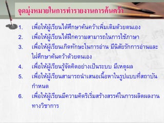 จุดมุ่งหมายในการทารายงานการค้นคว้า
1. เพื่อให้ผู้เรียนได้ศึกษาค้นคว้าเพิ่มเติมด้วยตนเอง
2. เพื่อให้ผู้เรียนได้ฝึกความสามารถในการใช้ภาษา
3. เพื่อให้ผู้เรียนเกิดทักษะในการอ่าน มีนิสัยรักการอ่านและ
ใฝ่ศึกษาค้นคว้าด้วยตนเอง
4. เพื่อให้ผู้เรียนรู้จัดคิดอย่างเป็นระบบ มีเหตุผล
5. เพื่อให้ผู้เรียนสามารถนาเสนอเนื้อหาในรูปแบบที่สถาบัน
กาหนด
6. เพื่อให้ผู้เรียนมีความคิดริเริ่มสร้างสรรค์ในการผลิตผลงาน
ทางวิชาการ
 