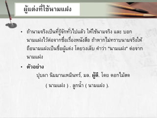 ผู้แต่งที่ใช้นามแฝง
• ถ้านามจริงเป็นที่รู้จักทั่วไปแล้ว ให้ใช้นามจริง และ บอก
นามแฝงไว้ต่อจากชื่อเรื่องหนังสือ ถ้าหากไม่ทราบนามจริงให้
ถือนามแฝงเป็นชื่อผู้แต่ง โดยวงเล็บ คาว่า "นามแฝง" ต่อจาก
นามแฝง
• ตัวอย่าง
ปุบผา นิมมานเหมินทร์, มล. ผู้ดี. โดย ดอกไม้สด
( นามแฝง ) . ลูกน้า ( นามแฝง ).
 