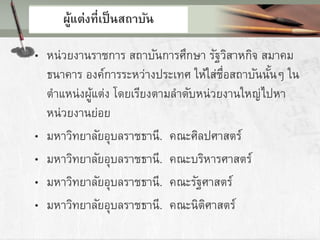 ผู้แต่งที่เป็นสถาบัน
• หน่วยงานราชการ สถาบันการศึกษา รัฐวิสาหกิจ สมาคม
ธนาคาร องค์การระหว่างประเทศ ให้ใส่ชื่อสถาบันนั้นๆ ใน
ตาแหน่งผู้แต่ง โดยเรียงตามลาดับหน่วยงานใหญ่ไปหา
หน่วยงานย่อย
• มหาวิทยาลัยอุบลราชธานี. คณะศิลปศาสตร์
• มหาวิทยาลัยอุบลราชธานี. คณะบริหารศาสตร์
• มหาวิทยาลัยอุบลราชธานี. คณะรัฐศาสตร์
• มหาวิทยาลัยอุบลราชธานี. คณะนิติศาสตร์
 