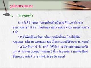 รูปแบบรายงาน
1. การจัดหน้า
1.1 เว้นที่ว่างขอบกระดาษด้านซ้ายมือและด้านบน ห่างจาก
ขอบกระดาษ 1.5 นิ้ว เว้นด้านขวาและด้านล่าง ห่างจากขอบกระดาษ
1 นิ้ว
1.2 ตัวพิมพ์ต้องเป็นแบบใดแบบหนึ่งทั้งเล่ม โดยใช้ชนิด
Angsana หรือ Th Sarabun PSK เนื้อความปกติใช้ขนาด 16 พอยท์
1.3 ในหน้าบท คาว่า “บทที่” ให้ไว้กลางหน้ากระดาษบนบรรทัด
แรก ห่างจากขอบบนของกระดาษ 2 นิ้ว เว้นบรรทัด 1 บรรทัด พิมพ์
ชื่อบทในบรรทัดที่ 2 ขนาดตัวอักษร 20 พอยท์
 