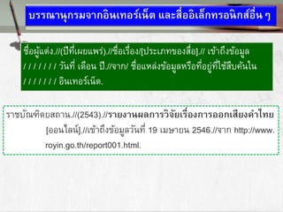 บรรณานุกรมจากอินเทอร์เน็ต และสื่ออิเล็กทรอนิกส์อื่นๆ
ชื่อผู้แต่ง.//(ปีที่เผยแพร่).//ชื่อเรื่อง/[ประเภทของสื่อ].// เข้าถึงข้อมูล
/ / / / / / / วันที่ เดือน ปี.//จาก/ ชื่อแหล่งข้อมูลหรือที่อยู่ที่ใช้สืบค้นใน
/ / / / / / / อินเทอร์เน็ต.
ราชบัณฑิตยสถาน.//(2543).//รายงานผลการวิจัยเรื่องการออกเสียงคาททย
[ออนไลน์].//เข้าถึงข้อมูลวันที่ 19 เมษายน 2546.//จาก http://www.
royin.go.th/report001.html.
 