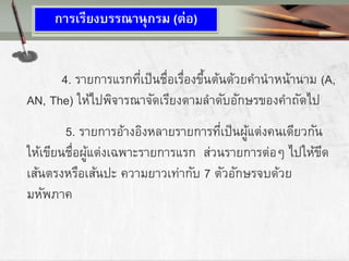 4. รายการแรกที่เป็นชื่อเรื่องขึ้นต้นด้วยคานาหน้านาม (A,
AN, The) ให้ไปพิจารณาจัดเรียงตามลาดับอักษรของคาถัดไป
5. รายการอ้างอิงหลายรายการที่เป็นผู้แต่งคนเดียวกัน
ให้เขียนชื่อผู้แต่งเฉพาะรายการแรก ส่วนรายการต่อๆ ไปให้ขีด
เส้นตรงหรือเส้นปะ ความยาวเท่ากับ 7 ตัวอักษรจบด้วย
มหัพภาค
การเรียงบรรณานุกรม (ต่อ)
 
