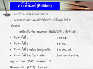 ครั้งที่พิมพ์ (Edition)
• พิมพ์ครั้งแรกไม่ต้องลงรายการ
• ลงรายการเฉพาะหนังสือที่มีการพิมพ์ตั้งแต่ครั้งที่ 2
ตัวอย่าง
แก้ไขเพิ่มเติม (enlarged) ก็ให้ใส่ไว้ด้วย ดังตัวอย่าง
• พิมพ์ครั้งที่ 2 2 nd ed.
• พิมพ์ครั้งที่ 6 6 th ed.
• พิมพ์ครั้งที่ 3 ฉบับปรับปรุงแก้ไข 3 rd rev. ed.
• พิมพ์ครั้งที่ 2 แก้ไขเพิ่มเติม 2 nd rev. & enl. ed.
กฎแห่งกรรม. (2545) พิมพ์ครั้งที่ 2.
Blowers, GH. (2012) 2 nd ed.
 