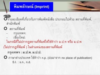 พิมพลักาณ์ (Imprint)
รายละเอียดที่เกี่ยวกับการพิมพ์หนังสือ ประกอบไปด้วย สถานที่พิมพ์,
สานักพิมพ์
 สถานที่พิมพ์
- กรุงเทพฯ:
- เชียงใหม่:
ในกรณีที่ไม่ปรากฏสถานที่พิมพ์ให้ใช้คาว่า ม.ป.ท หรือ ม.ป.พ
(ไม่ปรากฏที่พิมพ์ ) ในตาแหน่งของสถานที่พิมพ์
กรุงเทพฯ : ม.ป.พ. ม.ป.ป.
 ภาษาต่างประเทศ ใช้คาว่า n.p. (ย่อมาจาก no place of publication)
S.I. : s.n., n.d.
 