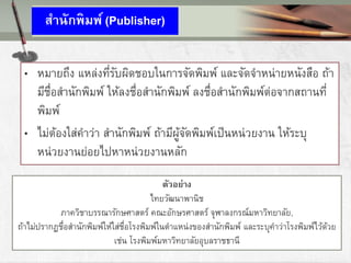 สานักพิมพ์ (Publisher)
• หมายถึง แหล่งที่รับผิดชอบในการจัดพิมพ์ และจัดจาหน่ายหนังสือ ถ้า
มีชื่อสานักพิมพ์ ให้ลงชื่อสานักพิมพ์ ลงชื่อสานักพิมพ์ต่อจากสถานที่
พิมพ์
• ไม่ต้องใส่คาว่า สานักพิมพ์ ถ้ามีผู้จัดพิมพ์เป็นหน่วยงาน ให้ระบุ
หน่วยงานย่อยไปหาหน่วยงานหลัก
ตัวอย่าง
ไทยวัฒนาพานิช
ภาควิชาบรรณารักษศาสตร์ คณะอักษรศาสตร์ จุฬาลงกรณ์มหาวิทยาลัย,
ถ้าไม่ปรากฏชื่อสานักพิมพ์ให้ใส่ชื่อโรงพิมพ์ในตาแหน่งของสานักพิมพ์ และระบุคาว่าโรงพิมพ์ไว้ด้วย
เช่น โรงพิมพ์มหาวิทยาลัยอุบลราชธานี
 