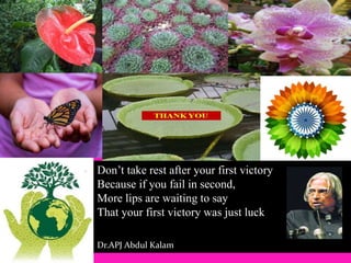 Don’t take rest after your first victory
Because if you fail in second,
More lips are waiting to say
That your first victory was just luck
Dr.APJ Abdul Kalam
 
