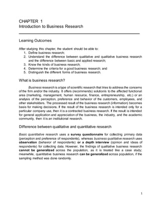 1
CHAPTER 1
Introduction to Business Research
___________________________________________________
Learning Outcomes
After studying this chapter, the student should be able to:
1. Define business research;
2. Understand the difference between qualitative and qualitative business research
and the difference between basic and applied research;
3. Know the kinds of business research;
4. Determine the criteria for a good business research; and
5. Distinguish the different forms of business research.
What is business research?
Business research is a type of scientific research that tries to address the concerns
of the firm and/or the industry. It offers (recommends) solution/s to the affected functional
area (marketing, management, human resource, finance, entrepreneurship, etc.) or an
analysis of the perception, preference and behavior of the customers, employees, and
other stakeholders. The processed result of the business research (information) becomes
basis for making decisions. If the result of the business research is intended only for a
particular company use, then it is a contracted business research. If the result is intended
for general application and appreciation of the business, the industry, and the academic
community, then it is an institutional research.
Difference between qualitative and quantitative research
Basic quantitative research uses a survey questionnaire for collecting primary data
(perception and preference of respondents), whereas business qualitative research uses
observation (behavior of respondents) or a depth interview (opinion and ideas of
respondents) for collecting data. However, the findings of qualitative business research
cannot be generalized across the population, as it is treated like a case study;
meanwhile, quantitative business research can be generalized across population, if the
sampling method was done randomly.
 