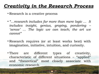 Creativity in the Research Process
• Research is a creative process
• “…research includes far more than mere logic … It
includes insight, genius, groping, pondering –
‘sense’ … The logic we can teach; the art we
cannot”
• Research requires (or at least works best) with
imagination, initiative, intuition, and curiosity.
• There are different types of creativity,
characteristic of different situations – “applied”
and “theoretical” most closely associate with
economic research
 