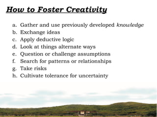 How to Foster Creativity
a. Gather and use previously developed knowledge
b. Exchange ideas
c. Apply deductive logic
d. Look at things alternate ways
e. Question or challenge assumptions
f. Search for patterns or relationships
g. Take risks
h. Cultivate tolerance for uncertainty
 