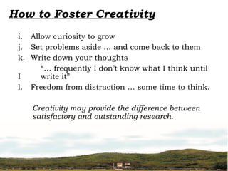 How to Foster Creativity
i. Allow curiosity to grow
j. Set problems aside … and come back to them
k. Write down your thoughts
“… frequently I don’t know what I think until
I write it”
l. Freedom from distraction … some time to think.
Creativity may provide the difference between
satisfactory and outstanding research.
 