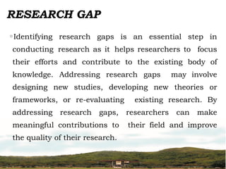 RESEARCH GAP
◦Identifying research gaps is an essential step in
conducting research as it helps researchers to focus
their efforts and contribute to the existing body of
knowledge. Addressing research gaps may involve
designing new studies, developing new theories or
frameworks, or re-evaluating existing research. By
addressing research gaps, researchers can make
meaningful contributions to their field and improve
the quality of their research.
 