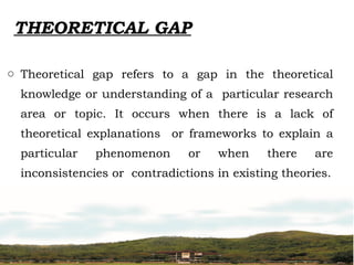 THEORETICAL GAP
o Theoretical gap refers to a gap in the theoretical
knowledge or understanding of a particular research
area or topic. It occurs when there is a lack of
theoretical explanations or frameworks to explain a
particular phenomenon or when there are
inconsistencies or contradictions in existing theories.
 