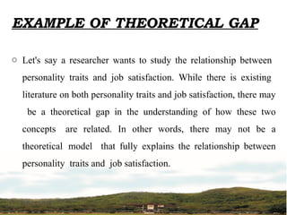 EXAMPLE OF THEORETICAL GAP
o Let's say a researcher wants to study the relationship between
personality traits and job satisfaction. While there is existing
literature on both personality traits and job satisfaction, there may
be a theoretical gap in the understanding of how these two
concepts are related. In other words, there may not be a
theoretical model that fully explains the relationship between
personality traits and job satisfaction.
 