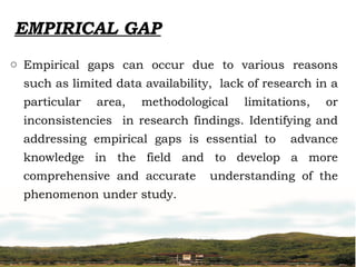 EMPIRICAL GAP
o Empirical gaps can occur due to various reasons
such as limited data availability, lack of research in a
particular area, methodological limitations, or
inconsistencies in research findings. Identifying and
addressing empirical gaps is essential to advance
knowledge in the field and to develop a more
comprehensive and accurate understanding of the
phenomenon under study.
 