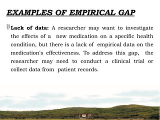 EXAMPLES OF EMPIRICAL GAP
Lack of data: A researcher may want to investigate
the effects of a new medication on a specific health
condition, but there is a lack of empirical data on the
medication's effectiveness. To address this gap, the
researcher may need to conduct a clinical trial or
collect data from patient records.
 