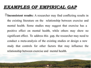 EXAMPLES OF EMPIRICAL GAP
Inconsistent results: A researcher may find conflicting results in
the existing literature on the relationship between exercise and
mental health. Some studies may suggest that exercise has a
positive effect on mental health, while others may show no
significant effect. To address this gap, the researcher may need to
conduct a meta-analysis of the existing studies or design a new
study that controls for other factors that may influence the
relationship between exercise and mental health.
 