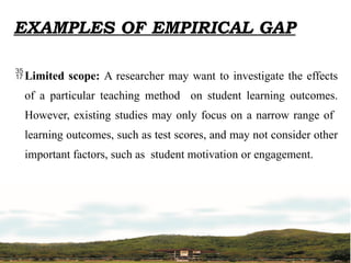 EXAMPLES OF EMPIRICAL GAP
Limited scope: A researcher may want to investigate the effects
of a particular teaching method on student learning outcomes.
However, existing studies may only focus on a narrow range of
learning outcomes, such as test scores, and may not consider other
important factors, such as student motivation or engagement.
 