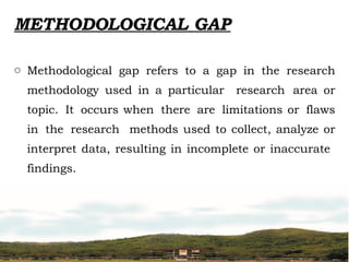 METHODOLOGICAL GAP
o Methodological gap refers to a gap in the research
methodology used in a particular research area or
topic. It occurs when there are limitations or flaws
in the research methods used to collect, analyze or
interpret data, resulting in incomplete or inaccurate
findings.
 