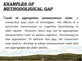 Lack of appropriate measurement tools: A
researcher may want to investigate the effects of a
particular intervention on cognitive functioning in
older adults. However, there may not be appropriate
measurement tools to assess cognitive functioning in
this population. To address this gap, the researcher
may need to develop or adapt measurement tools that
are appropriate for older adults.
EXAMPLES OF
METHODOLIGICAL GAP
 