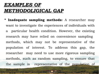  Inadequate sampling methods: A researcher may
want to investigate the experiences of individuals with
a particular health condition. However, the existing
research may have relied on convenience sampling
methods, which may not be representative of the
population of interest. To address this gap, the
researcher may need to use more rigorous sampling
methods, such as random sampling, to ensure that
the sample is representative of the population of
interest.
EXAMPLES OF
METHODOLIGICAL GAP
 