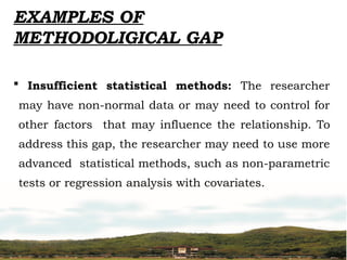  Insufficient statistical methods: The researcher
may have non-normal data or may need to control for
other factors that may influence the relationship. To
address this gap, the researcher may need to use more
advanced statistical methods, such as non-parametric
tests or regression analysis with covariates.
EXAMPLES OF
METHODOLIGICAL GAP
 