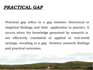 PRACTICAL GAP
◦Practical gap refers to a gap between theoretical or
empirical findings and their application in practice. It
occurs when the knowledge generated by research is
not effectively translated or applied in real-world
settings, resulting in a gap between research findings
and practical outcomes.
 