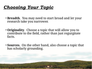 Choosing Your Topic
• Breadth. You may need to start broad and let your
research take you narrower.
• Originality. Choose a topic that will allow you to
contribute to the field, rather than just regurgitate
facts.
• Sources. On the other hand, also choose a topic that
has scholarly grounding.
 