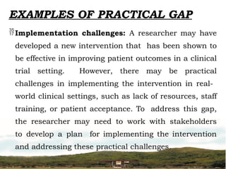 Implementation challenges: A researcher may have
developed a new intervention that has been shown to
be effective in improving patient outcomes in a clinical
trial setting. However, there may be practical
challenges in implementing the intervention in real-
world clinical settings, such as lack of resources, staff
training, or patient acceptance. To address this gap,
the researcher may need to work with stakeholders
to develop a plan for implementing the intervention
and addressing these practical challenges.
EXAMPLES OF PRACTICAL GAP
 