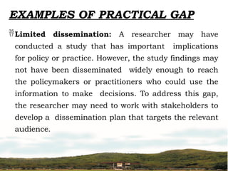 EXAMPLES OF PRACTICAL GAP
Limited dissemination: A researcher may have
conducted a study that has important implications
for policy or practice. However, the study findings may
not have been disseminated widely enough to reach
the policymakers or practitioners who could use the
information to make decisions. To address this gap,
the researcher may need to work with stakeholders to
develop a dissemination plan that targets the relevant
audience.
 