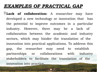 EXAMPLES OF PRACTICAL GAP
Lack of collaboration: A researcher may have
developed a new technology or innovation that has
the potential to improve outcomes in a particular
industry. However, there may be a lack of
collaboration between the academic and industry
sectors, which may hinder the translation of the
innovation into practical applications. To address this
gap, the researcher may need to establish
partnerships or collaborations with industry
stakeholders to facilitate the translation of the
innovation into practice.
 