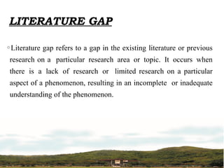 LITERATURE GAP
◦Literature gap refers to a gap in the existing literature or previous
research on a particular research area or topic. It occurs when
there is a lack of research or limited research on a particular
aspect of a phenomenon, resulting in an incomplete or inadequate
understanding of the phenomenon.
 