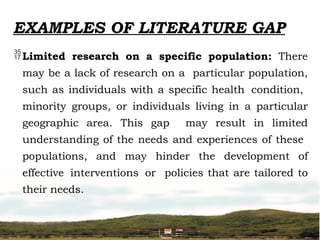 EXAMPLES OF LITERATURE GAP
Limited research on a specific population: There
may be a lack of research on a particular population,
such as individuals with a specific health condition,
minority groups, or individuals living in a particular
geographic area. This gap may result in limited
understanding of the needs and experiences of these
populations, and may hinder the development of
effective interventions or policies that are tailored to
their needs.
 