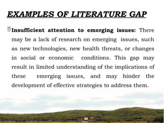 EXAMPLES OF LITERATURE GAP
Insufficient attention to emerging issues: There
may be a lack of research on emerging issues, such
as new technologies, new health threats, or changes
in social or economic conditions. This gap may
result in limited understanding of the implications of
these emerging issues, and may hinder the
development of effective strategies to address them.
 